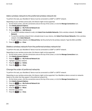 Page 228Add a wireless network to the preferred wireless network list
To perform this task, your BlackBerry® device must be connected to a GSM® or UMTS® network.
Depending on your wireless service plan, this feature might not be supported.
1.On the Home screen, click the connections area at the top of the screen, or click the Manage Connections icon.
2.Click Mobile Network Options.
3.Press the  key > My Preferred Network List.
4.Press the  key > Add Network.
•To scan for a wireless network to add, click Select...