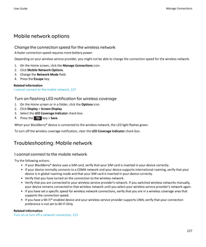 Page 229Mobile network options
Change the connection speed for the wireless network
A faster connection speed requires more battery power.
Depending on your wireless service provider, you might not be able to change the connection speed for the wireless network.
1.On the Home screen, click the Manage Connections icon.
2.Click Mobile Network Options.
3.Change the Network Mode field.
4.Press the Escape key.
Related information
I cannot connect to the mobile network, 227
Turn on flashing LED notification for...