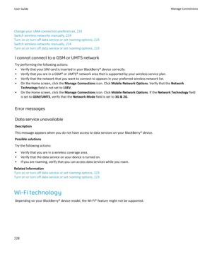 Page 230Change your UMA connection preferences, 233
Switch wireless networks manually, 224
Turn on or turn off data service or set roaming options, 223
Switch wireless networks manually, 224
Turn on or turn off data service or set roaming options, 223
I cannot connect to a GSM or UMTS network
Try performing the following actions:
•Verify that your SIM card is inserted in your BlackBerry® device correctly.
•Verify that you are in a GSM® or UMTS® network area that is supported by your wireless service plan....