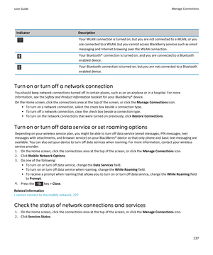 Page 239IndicatorDescriptionYour WLAN connection is turned on, but you are not connected to a WLAN, or you are connected to a WLAN, but you cannot access  BlackBerry services such as email 
messaging and Internet browsing over the WLAN connection.Your Bluetooth® connection is turned on, and you are connected to a Bluetooth 
enabled device.Your Bluetooth connection is turned on, but you are not connected to a Bluetooth  enabled device.
Turn on or turn off a network connection
You should keep network connections...