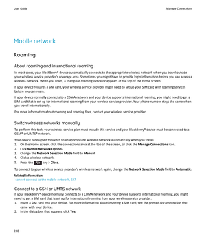 Page 240Mobile network
Roaming
About roaming and international roaming
In most cases, your BlackBerry® device automatically connects to the appropriate wireless network when you travel outside your wireless service provider's coverage area. Sometimes you might have to provide login information before you can access a 
wireless network. When you roam, a triangular roaming indicator appears at the top of the Home screen.
If your device requires a SIM card, your wireless service provider might need to set up...