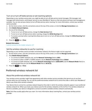 Page 241Turn on or turn off data service or set roaming options
Depending on your wireless service plan, you might be able to turn off data service (email messages, PIN messages, text messages with attachments, and browser service) on your BlackBerry® device so that only phone and basic text messaging are 
available. You can also set your device to turn off data services when roaming. For more information, contact your wireless  service provider.
1.On the Home screen, click the connections area at the top of the...