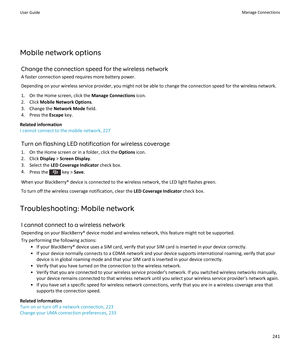 Page 243Mobile network options
Change the connection speed for the wireless network
A faster connection speed requires more battery power.
Depending on your wireless service provider, you might not be able to change the connection speed for the wireless network.
1.On the Home screen, click the Manage Connections icon.
2.Click Mobile Network Options.
3.Change the Network Mode field.
4.Press the Escape key.
Related information
I cannot connect to the mobile network, 227
Turn on flashing LED notification for...