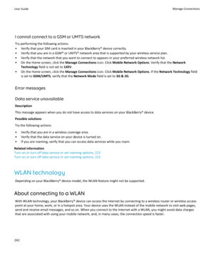 Page 244I cannot connect to a GSM or UMTS network
Try performing the following actions:
•Verify that your SIM card is inserted in your BlackBerry® device correctly.
•Verify that you are in a GSM® or UMTS® network area that is supported by your wireless service plan.
•Verify that the network that you want to connect to appears in your preferred wireless network list.
•On the Home screen, click the Manage Connections icon. Click Mobile Network Options. Verify that the Network 
Technology
 field is not set to...