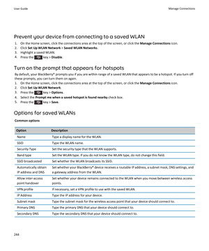Page 246Prevent your device from connecting to a saved WLAN
1.On the Home screen, click the connections area at the top of the screen, or click the Manage Connections icon.
2.Click Set Up WLAN Network > Saved WLAN Networks.
3.Highlight a saved WLAN.
4.Press the  key > Disable.
Turn on the prompt that appears for hotspots
By default, your BlackBerry® prompts you if you are within range of a saved WLAN that appears to be a hotspot. If you turn off these prompts, you can turn them on again.
1.On the Home screen,...