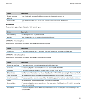 Page 247OptionDescriptionDefault gateway 
addressType the default gateway IP address that your device should connect to.Domain suffixType the domain that your device uses to resolve host names into IP addresses.
WEP options
These options appear if you choose the WEP security type.
OptionDescriptionSelect WEP keySet the type of WEP key for the WLAN.WEP keyType the WEP key for the WLAN in hexadecimal format.
WPA/WPA2 Personal options
These options appear if you choose the WPA/WPA2 Personal security type....