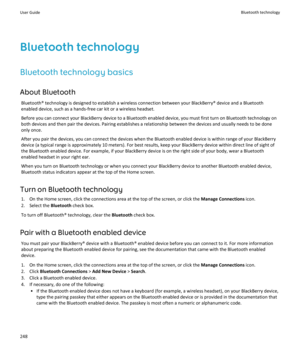 Page 250Bluetooth technology
Bluetooth technology basics
About Bluetooth
Bluetooth® technology is designed to establish a wireless connection between your BlackBerry® device and a Bluetooth enabled device, such as a hands-free car kit or a wireless headset.
Before you can connect your BlackBerry device to a Bluetooth enabled device, you must first turn on Bluetooth technology on both devices and then pair the devices. Pairing establishes a relationship between the devices and usually needs to be done  only...