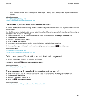 Page 251•If the Bluetooth enabled device has a keyboard (for example, a laptop), type a pairing passkey of your choice on both devices.
Related information
Turn on Bluetooth technology, 248
I cannot pair with a Bluetooth enabled device, 254
Connect to a paired Bluetooth enabled device
To perform this task, Bluetooth® technology must be turned on and your BlackBerry® device must be paired with the Bluetooth  enabled device.
Your BlackBerry device might attempt to connect to the Bluetooth enabled device...