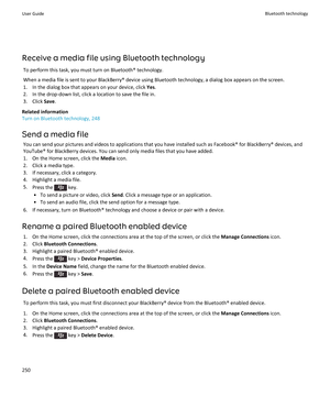 Page 252Receive a media file using Bluetooth technology
To perform this task, you must turn on Bluetooth® technology.
When a media file is sent to your BlackBerry® device using Bluetooth technology, a dialog box appears on the screen.
1.In the dialog box that appears on your device, click Yes.
2.In the drop-down list, click a location to save the file in.
3.Click Save.
Related information
Turn on Bluetooth technology, 248
Send a media file
You can send your pictures and videos to applications that you have...