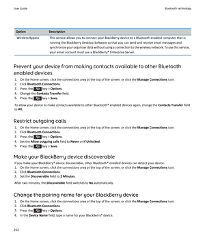 Page 254OptionDescriptionWireless BypassThis service allows you to connect your BlackBerry device to a Bluetooth enabled computer that is 
running the BlackBerry Desktop Software so that you can send and receive email messages and 
synchronize your organizer data without using a connection to the wireless network. To use this service, 
your email account must use a BlackBerry® Enterprise Server.
Prevent your device from making contacts available to other Bluetooth 
enabled devices
1.On the Home screen, click the...