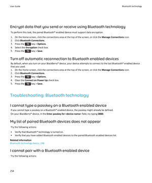 Page 256Encrypt data that you send or receive using Bluetooth technology
To perform this task, the paired Bluetooth® enabled device must support data encryption.
1.On the Home screen, click the connections area at the top of the screen, or click the Manage Connections icon.
2.Click Bluetooth Connections.
3.Press the  key > Options.
4.Select the Encryption check box.
5.Press the  key > Save.
Turn off automatic reconnection to Bluetooth enabled devices
By default, when you turn on your BlackBerry® device, your...