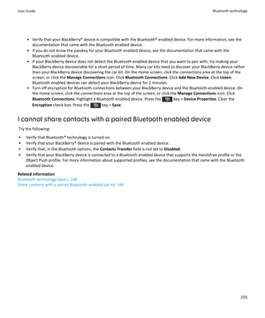 Page 257•Verify that your BlackBerry® device is compatible with the Bluetooth® enabled device. For more information, see the 
documentation that came with the Bluetooth enabled device.
•If you do not know the passkey for your Bluetooth enabled device, see the documentation that came with the  Bluetooth enabled device.
•If your BlackBerry device does not detect the Bluetooth enabled device that you want to pair with, try making your 
BlackBerry device discoverable for a short period of time. Many car kits need to...