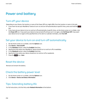 Page 258Power and battery
Turn off your device
Depending on your theme, the location or name of the Power Off icon might differ from the location or name in this task.
•If you have not set your BlackBerry® device to turn on and turn off automatically at specific times, press and hold the 
key.
•If you have set your device to turn on and turn off automatically at specific times, on the Home screen or in a folder, click the 
Power Off icon. If you want your device to stay turned off until you turn it on again,...