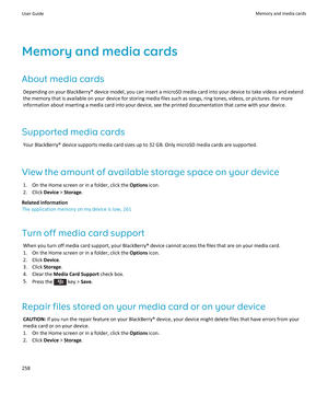 Page 260Memory and media cards
About media cards
Depending on your BlackBerry® device model, you can insert a microSD media card into your device to take videos and extend the memory that is available on your device for storing media files such as songs, ring tones, videos, or pictures. For more 
information about inserting a media card into your device, see the printed documentation that came with your device.
Supported media cards
Your BlackBerry® device supports media card sizes up to 32 GB. Only microSD...