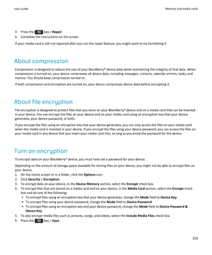 Page 2613.Press the  key > Repair.
4.Complete the instructions on the screen.
If your media card is still not repaired after you run the repair feature, you might want to try formatting it.
About compression
Compression is designed to reduce the size of your BlackBerry® device data while maintaining the integrity of that data. When compression is turned on, your device compresses all device data, including messages, contacts, calendar entries, tasks, and 
memos. You should keep compression turned on.
If both...