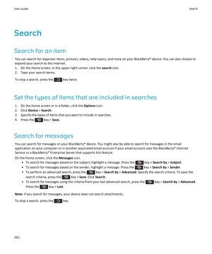 Page 264Search
Search for an item
You can search for organizer items, pictures, videos, help topics, and more on your BlackBerry® device. You can also choose to expand your search to the Internet.
1.On the Home screen, in the upper-right corner, click the search icon.
2.Type your search terms.
To stop a search, press the  key twice.
Set the types of items that are included in searches
1.On the Home screen or in a folder, click the Options icon.
2.Click Device > Search.
3.Specify the types of items that you want...