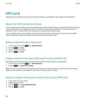 Page 268SIM card
Depending on your wireless service provider and wireless network, your BlackBerry® device might not use a SIM card.
About the SIM card phone book
If your wireless service provider has set up your SIM card with a SIM card phone book, you can use the SIM card phone book to access contacts that you have added to your SIM card. The SIM card phone book is different from the contact list on your BlackBerry® device. If you switch SIM cards, the contacts in the SIM card phone book change.
You can add...