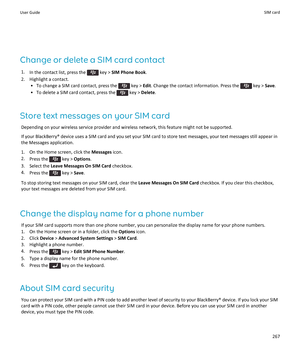 Page 269Change or delete a SIM card contact
1.In the contact list, press the  key > SIM Phone Book.
2.Highlight a contact.
•To change a SIM card contact, press the  key > Edit. Change the contact information. Press the  key > Save.
•To delete a SIM card contact, press the  key > Delete.
Store text messages on your SIM card
Depending on your wireless service provider and wireless network, this feature might not be supported.
If your BlackBerry® device uses a SIM card and you set your SIM card to store text...