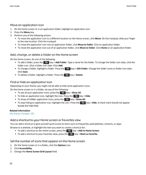Page 28Move an application icon
1.On the Home screen or in an application folder, highlight an application icon.
2.Press the Menu key.
3.Perform one of the following actions:
•To move the application icon to a different location on the Home screen, click Move. On the trackpad, slide your finger 
to the new location. Click the trackpad.
•To move the application icon into an application folder, click Move to folder. Click an application folder.
•To move the application icon out of an application folder, click...
