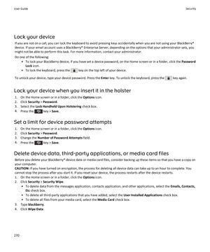 Page 272Lock your device
If you are not on a call, you can lock the keyboard to avoid pressing keys accidentally when you are not using your BlackBerry® device. If your email account uses a BlackBerry® Enterprise Server, depending on the options that your administrator sets, you 
might not be able to perform this task. For more information, contact your administrator.
Do one of the following:
•To lock your BlackBerry device, if you have set a device password, on the Home screen or in a folder, click the Password...