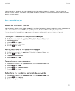 Page 273If you are preparing your device for resale and you have an email account that uses the BlackBerry® Internet Service, to 
prevent messages from this account from being sent to your device, contact your wireless service provider to disassociate the 
account from your device.
Password Keeper
About the Password Keeper
Use the Password Keeper to store all your passwords in one place. The Password Keeper is designed to protect your passwords 
with a Password Keeper password. When you type this password, the...