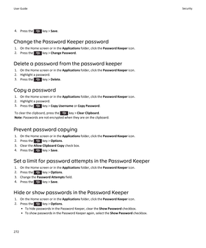 Page 2744.Press the  key > Save.
Change the Password Keeper password
1.On the Home screen or in the Applications folder, click the Password Keeper icon.
2.Press the  key > Change Password.
Delete a password from the password keeper
1.On the Home screen or in the Applications folder, click the Password Keeper icon.
2.Highlight a password.
3.Press the  key > Delete.
Copy a password
1.On the Home screen or in the Applications folder, click the Password Keeper icon.
2.Highlight a password.
3.Press the  key > Copy...