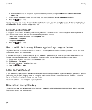 Page 276•To encrypt files using an encryption key and your device password, change the Mode field to Device Password & 
Device Key
.
5.To also encrypt media files such as pictures, songs, and videos, select the Include Media Files check box.
6.Press the  key > Save.
To stop encrypting data on your device, in the Device Memory section, clear the Encrypt check box. To stop encrypting files, in 
the 
Media Card section, clear the Encrypt check box.
Set encryption strength
If encryption of data that is stored on...