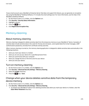 Page 277If your email account uses a BlackBerry Enterprise Server that does not support this feature, you can generate an encryption key using the BlackBerry® Desktop Software, if it includes the email settings tool. For more information, see the Help in the 
BlackBerry Desktop Software.
1.On the Home screen or in a folder, click the Options icon.
2.Click Security > Security Status Information.
3.Highlight a service.
4.Press the  key.
5.Click Regenerate Encryption Key.
Memory cleaning
About memory cleaning...