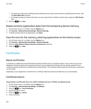 Page 278•To prevent your device from deleting sensitive data when your device remains idle for a specified period of time, clear 
the 
Clean When Idle check box.
•To change how long your device waits after you stop using it before it deletes sensitive data, change the Idle Timeout 
field.
3.Press the  key > Save.
Delete sensitive application data from the temporary device memory
1.On the Home screen or in a folder, click the Options icon.
2.Click Security > Advanced Security Settings > Memory Cleaning.
3.To...