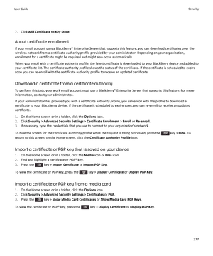 Page 2797.Click Add Certificate to Key Store.
About certificate enrollment
If your email account uses a BlackBerry® Enterprise Server that supports this feature, you can download certificates over the wireless network from a certificate authority profile provided by your administrator. Depending on your organization, 
enrollment for a certificate might be required and might also occur automatically.
When you enroll with a certificate authority profile, the latest certificate is downloaded to your BlackBerry...