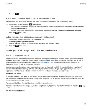 Page 294.Press the  key > Save.
Change what happens when you type on the Home screen
Depending on your typing input language, you might not be able to use shortcut keys to open applications.
1.On the Home screen, press the  key > Options.
•To search your BlackBerry® device or the Internet when you type on the Home screen, change the Launch by Typing 
field to Universal Search.
•To open applications when you press shortcut keys, change the Launch by Typing field to Application Shortcuts.
2.Press the  key >...