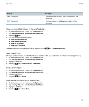 Page 281PropertyDescriptionSHA1 ThumbprintThis field displays the SHA-1 digital thumbprint of the certificate.MD5 ThumbprintThis field displays the MD5 digital thumbprint of the 
certificate.
View one type of certificate in the certificate list
1.On the Home screen or in a folder, click the Options icon.
2.Click Security > Advanced Security Settings > Certificates.
3.Press the  key.
4.Click one of the following menu items:
•Show Personal Certificates
•Show Others' Certificates
•Show CA Certificates
•Show...