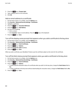 Page 2844.Press the  key > Change Label.
5.Type a display name for the certificate.
6.Click OK.
Add an email address to a certificate
1.On the Home screen or in a folder, click the Options icon.
2.Click Security > Advanced Security Settings > Certificates.
3.Highlight a certificate.
4.Press the  key > Associate Addresses.
5.Press the  key > Add Address.
6.Do one of the following:
•Click a contact.
•Click Use Once. Type an email address. Press the  key on the keyboard.
7.Press the  key > Save.
Turn off the...