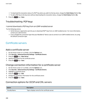 Page 290•To download the revocation status of a PGP® key when you add it to the key store, change the Fetch Status field to Yes.
•To add a PGP key to the key store without downloading the revocation status, change the Fetch Status field to No.
5.Press the  key > Save.
Troubleshooting: PGP keys
I cannot download a PGP key from an LDAP-enabled server
Try the following actions:
•Verify that your organization permits you to download PGP® keys from an LDAP-enabled server. For more information, contact your...