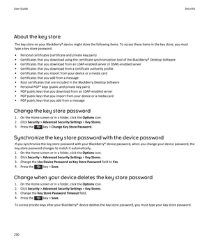 Page 292About the key store
The key store on your BlackBerry® device might store the following items. To access these items in the key store, you must type a key store password.
•Personal certificates (certificate and private key pairs)
•Certificates that you download using the certificate synchronization tool of the BlackBerry® Desktop Software
•Certificates that you download from an LDAP-enabled server or DSML-enabled server
•Certificates that you download from a certificate authority profile
•Certificates...