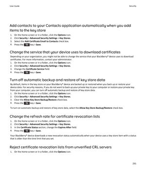 Page 293Add contacts to your Contacts application automatically when you add 
items to the key store
1.On the Home screen or in a folder, click the Options icon.
2.Click Security > Advanced Security Settings > Key Stores.
3.Select the Add Certificate Email to Contacts check box.
4.Press the  key > Save.
Change the service that your device uses to download certificates
Depending on your organization, you might not be able to change the service that your BlackBerry® device uses to download 
certificates. For more...