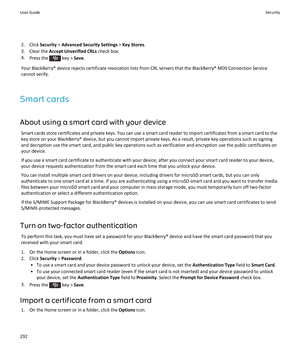 Page 2942.Click Security > Advanced Security Settings > Key Stores.
3.Clear the Accept Unverified CRLs check box.
4.Press the  key > Save.
Your BlackBerry® device rejects certificate revocation lists from CRL servers that the BlackBerry® MDS Connection Service cannot verify.
Smart cards
About using a smart card with your device
Smart cards store certificates and private keys. You can use a smart card reader to import certificates from a smart card to the key store on your BlackBerry® device, but you cannot...