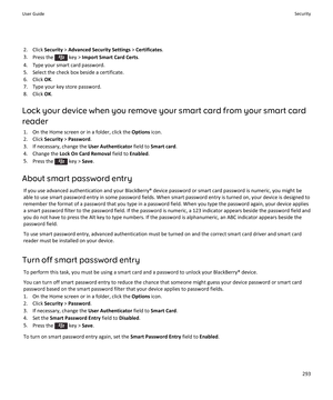 Page 2952.Click Security > Advanced Security Settings > Certificates.
3.Press the  key > Import Smart Card Certs.
4.Type your smart card password.
5.Select the check box beside a certificate.
6.Click OK.
7.Type your key store password.
8.Click OK.
Lock your device when you remove your smart card from your smart card 
reader
1.On the Home screen or in a folder, click the Options icon.
2.Click Security > Password.
3.If necessary, change the User Authenticator field to Smart card.
4.Change the Lock On Card Removal...