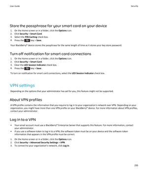 Page 297Store the passphrase for your smart card on your device
1.On the Home screen or in a folder, click the Options icon.
2.Click Security > Smart Card.
3.Select the PIN Caching check box.
4.Press the  key > Save.
Your BlackBerry® device stores the passphrase for the same length of time as it stores your key store password.
Turn off notification for smart card connections
1.On the Home screen or in a folder, click the Options icon.
2.Click Security > Smart Card.
3.Clear the LED Session Indicator check box....