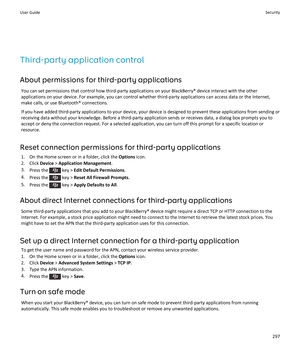 Page 299Third-party application control
About permissions for third-party applications
You can set permissions that control how third-party applications on your BlackBerry® device interact with the other applications on your device. For example, you can control whether third-party applications can access data or the Internet, 
make calls, or use Bluetooth® connections.
If you have added third-party applications to your device, your device is designed to prevent these applications from sending or 
receiving data...