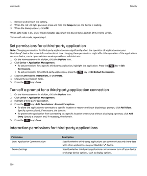 Page 3001.Remove and reinsert the battery.
2.When the red LED light goes out, press and hold the Escape key as the device is loading.
3.When the dialog appears, click OK.
When safe mode is on, a safe mode indicator appears in the device status section of the Home screen.
To turn off safe mode, repeat step 1.
Set permissions for a third-party application
Note: Changing permissions for third-party applications can significantly affect the operation of applications on your 
BlackBerry® device. For more information...