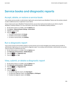 Page 303Service books and diagnostic reports
Accept, delete, or restore a service book
Your wireless service provider or administrator might send a service book to your BlackBerry® device over the wireless network to add an additional service or application to your device.
If your email account uses a BlackBerry® Enterprise Server, you can also receive service books on your device using the BlackBerry® Desktop Software. For more information, see the Help in the BlackBerry Desktop Software.
1.On the Home screen...