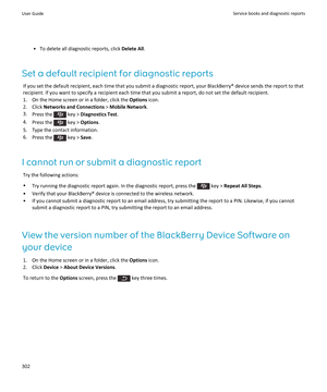 Page 304•To delete all diagnostic reports, click Delete All.
Set a default recipient for diagnostic reports
If you set the default recipient, each time that you submit a diagnostic report, your BlackBerry® device sends the report to that recipient. If you want to specify a recipient each time that you submit a report, do not set the default recipient.
1.On the Home screen or in a folder, click the Options icon.
2.Click Networks and Connections > Mobile Network.
3.Press the  key > Diagnostics Test.
4.Press the...