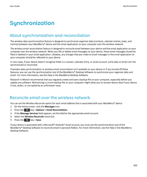 Page 305Synchronization
About synchronization and reconciliation
The wireless data synchronization feature is designed to synchronize organizer data (contacts, calendar entries, tasks, and memos) between your BlackBerry® device and the email application on your computer over the wireless network.
The wireless email reconciliation feature is designed to reconcile email between your device and the email application on your 
computer over the wireless network. When you file or delete email messages on your device,...