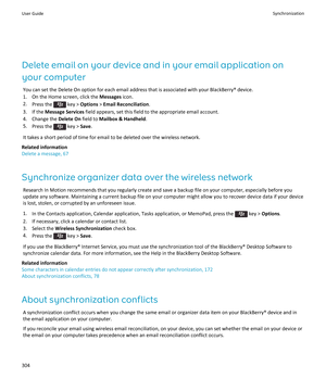 Page 306Delete email on your device and in your email application on 
your computer
You can set the Delete On option for each email address that is associated with your BlackBerry® device.
1.On the Home screen, click the Messages icon.
2.Press the  key > Options > Email Reconciliation.
3.If the Message Services field appears, set this field to the appropriate email account.
4.Change the Delete On field to Mailbox & Handheld.
5.Press the  key > Save.
It takes a short period of time for email to be deleted over...