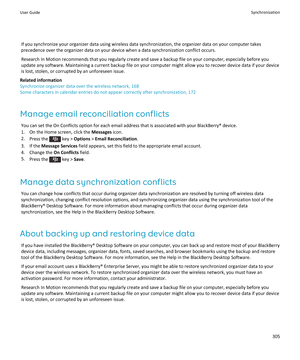 Page 307If you synchronize your organizer data using wireless data synchronization, the organizer data on your computer takes 
precedence over the organizer data on your device when a data synchronization conflict occurs.
Research In Motion recommends that you regularly create and save a backup file on your computer, especially before you 
update any software. Maintaining a current backup file on your computer might allow you to recover device data if your device 
is lost, stolen, or corrupted by an unforeseen...