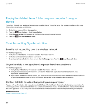 Page 308Empty the deleted items folder on your computer from your 
device
To perform this task, your work email account must use a BlackBerry® Enterprise Server that supports this feature. For more  information, contact your administrator.
1.On the Home screen, click the Messages icon.
2.Press the  key > Options > Email Reconciliation.
3.If the Message Services field appears, set this field to the appropriate email account.
4.Press the  key > Purge Deleted Items.
Troubleshooting: Synchronization
Email is not...