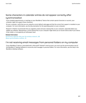 Page 309Some characters in calendar entries do not appear correctly after 
synchronization
If you schedule appointments or meetings on your BlackBerry® device that contain special characters or accents, your  computer might not support these characters.
On your computer, verify that you are using the correct default code page and that the correct font support is installed on your 
computer. For more information, see the documentation for the operating system on your computer.
Research In Motion recommends that...