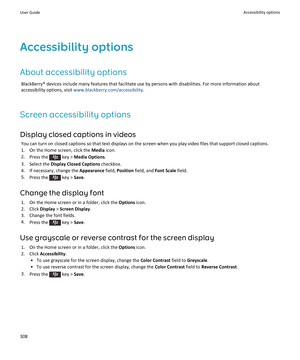 Page 310Accessibility options
About accessibility options
BlackBerry® devices include many features that facilitate use by persons with disabilities. For more information about accessibility options, visit 
www.blackberry.com/accessibility.
Screen accessibility options
Display closed captions in videos
You can turn on closed captions so that text displays on the screen when you play video files that support closed captions.
1.On the Home screen, click the Media icon.
2.Press the  key > Media Options.
3.Select...