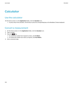 Page 314Calculator
Use the calculator
On the Home screen or in the Applications folder, click the Calculator icon.
•To press a key in the calculator, click the key or press the corresponding key on the BlackBerry® device keyboard.
Convert a measurement
1.On the Home screen or in the Applications folder, click the Calculator icon.
2.Type a number.
3.Press the  key.
•To convert the number from imperial to metric, click To Metric.
•To convert the number from metric to imperial, click From Metric.
4.Click a...